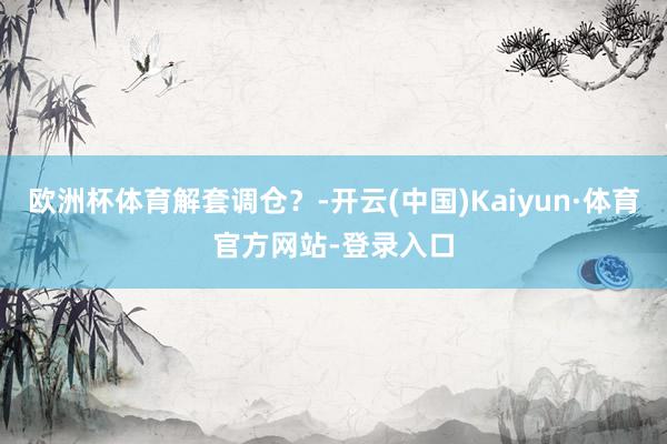 欧洲杯体育解套调仓？-开云(中国)Kaiyun·体育官方网站-登录入口