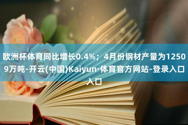 欧洲杯体育同比增长0.4%；4月份钢材产量为12509万吨-开云(中国)Kaiyun·体育官方网站-登录入口