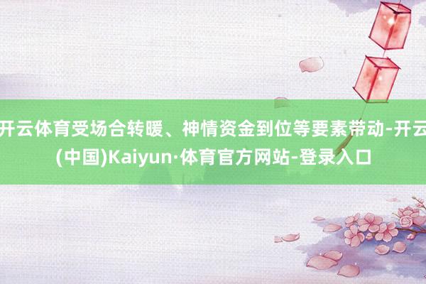 开云体育受场合转暖、神情资金到位等要素带动-开云(中国)Kaiyun·体育官方网站-登录入口