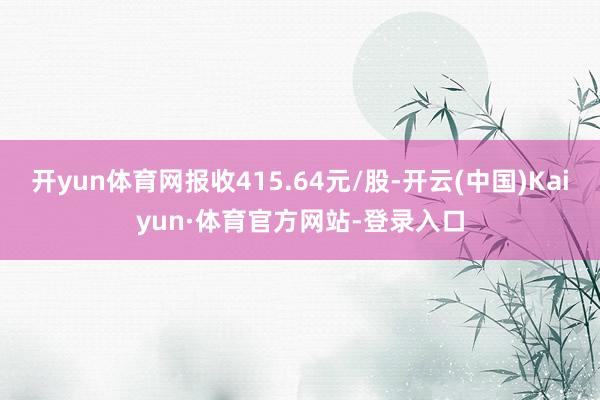 开yun体育网报收415.64元/股-开云(中国)Kaiyun·体育官方网站-登录入口
