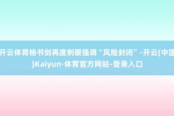 开云体育杨书剑再度刺眼强调“风险封闭”-开云(中国)Kaiyun·体育官方网站-登录入口