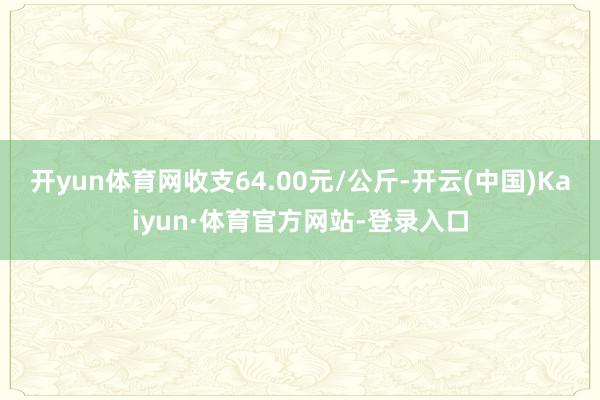 开yun体育网收支64.00元/公斤-开云(中国)Kaiyun·体育官方网站-登录入口