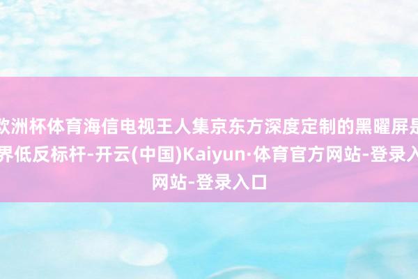 欧洲杯体育海信电视王人集京东方深度定制的黑曜屏是业界低反标杆-开云(中国)Kaiyun·体育官方网站-登录入口