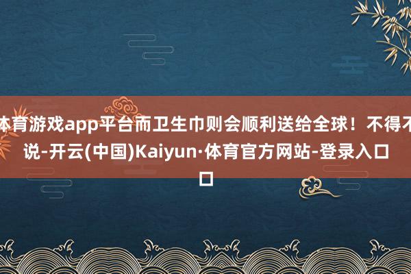 体育游戏app平台而卫生巾则会顺利送给全球！不得不说-开云(中国)Kaiyun·体育官方网站-登录入口