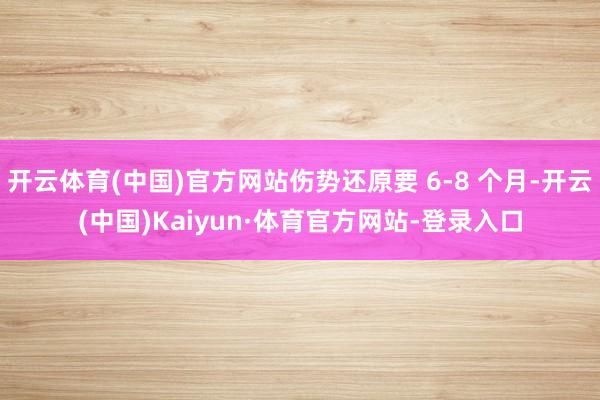 开云体育(中国)官方网站伤势还原要 6-8 个月-开云(中国)Kaiyun·体育官方网站-登录入口